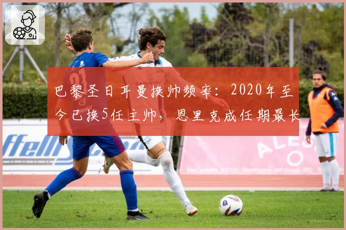 巴黎圣日耳曼换帅频率：2020年至今已换5任主帅，恩里克成任期最长者
