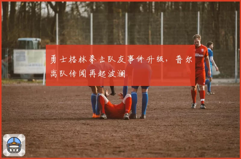 勇士格林拳击队友事件升级,普尔离队传闻再起波澜