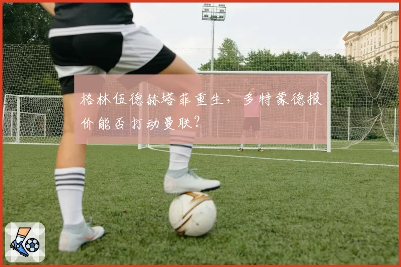 格林伍德赫塔菲重生,多特蒙德报价能否打动曼联?