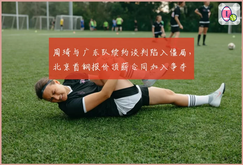 周琦与广东队续约谈判陷入僵局，北京首钢报价顶薪合同加入争夺