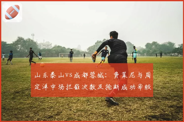 山东泰山vs成都蓉城：费莱尼与周定洋中场拦截次数及抢断成功率较量