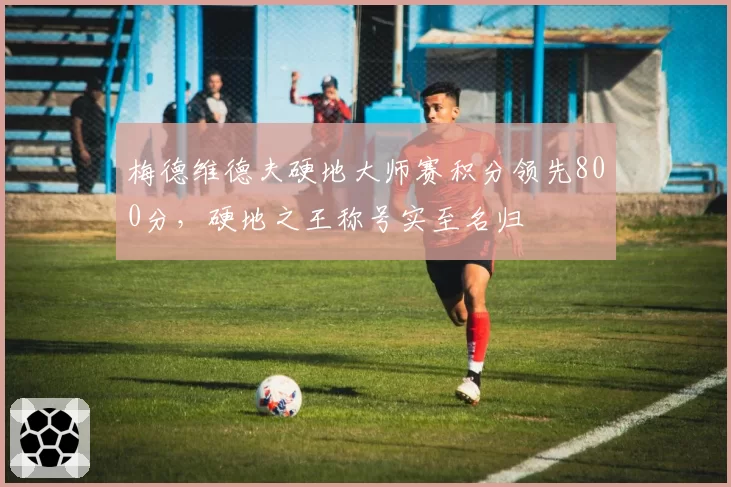 梅德维德夫硬地大师赛积分领先800分,硬地之王称号实至名归