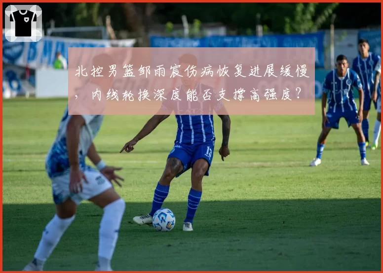 北控男篮邹雨宸伤病恢复进展缓慢，内线轮换深度能否支撑高强度？