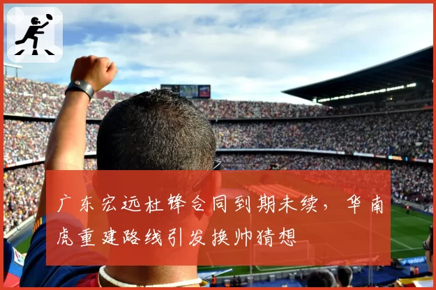 广东宏远杜锋合同到期未续，华南虎重建路线引发换帅猜想