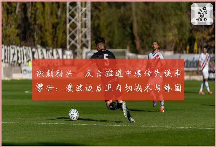 热刺孙兴慜反击推进中横传失误率攀升,澳波边后卫内切战术与韩国前锋兼容性存疑