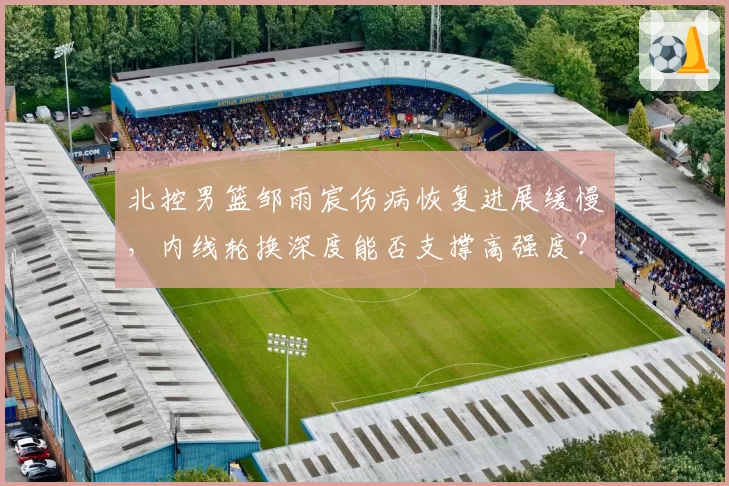 北控男篮邹雨宸伤病恢复进展缓慢，内线轮换深度能否支撑高强度？