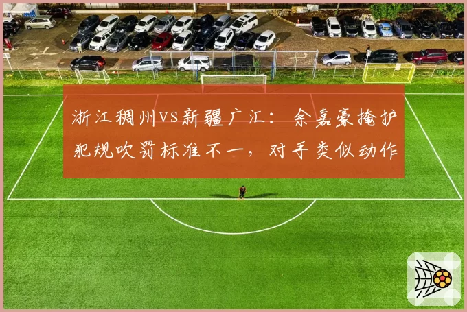 浙江稠州vs新疆广汇：余嘉豪掩护犯规吹罚标准不一，对手类似动作未判导致新疆错失关键球