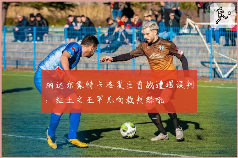 纳达尔蒙特卡洛复出首战遭遇误判，红土之王罕见向裁判怒吼