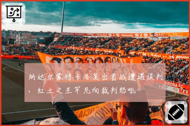 纳达尔蒙特卡洛复出首战遭遇误判，红土之王罕见向裁判怒吼