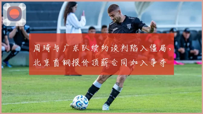 周琦与广东队续约谈判陷入僵局，北京首钢报价顶薪合同加入争夺