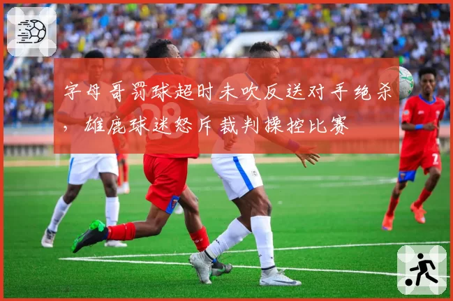 字母哥罚球超时未吹反送对手绝杀，雄鹿球迷怒斥裁判操控比赛