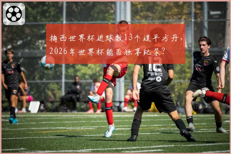 梅西世界杯进球数13个追平方丹，2026年世界杯能否独享纪录？