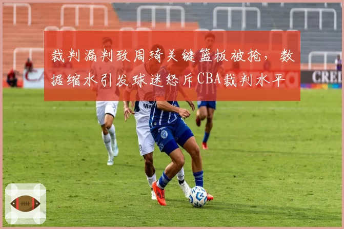 裁判漏判致周琦关键篮板被抢,数据缩水引发球迷怒斥CBA裁判水平