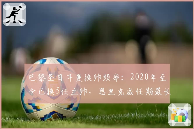 巴黎圣日耳曼换帅频率:2020年至今已换5任主帅,恩里克成任期最长者