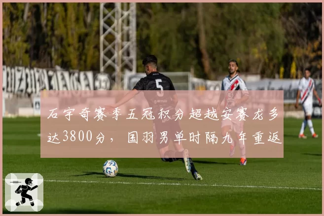 石宇奇赛季五冠积分超越安赛龙多达3800分，国羽男单时隔九年重返年终世界第一__br_