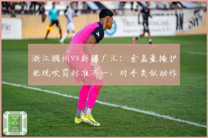 浙江稠州vs新疆广汇：余嘉豪掩护犯规吹罚标准不一，对手类似动作未判导致新疆错失关键球