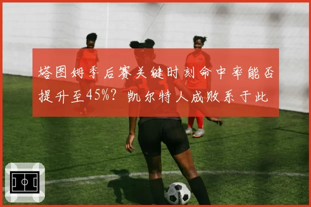 塔图姆季后赛关键时刻命中率能否提升至45%？凯尔特人成败系于此