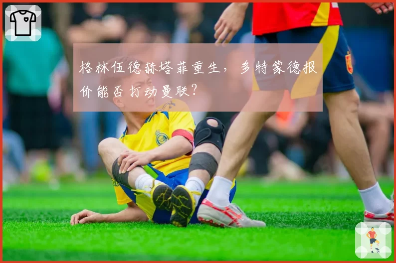 格林伍德赫塔菲重生，多特蒙德报价能否打动曼联？