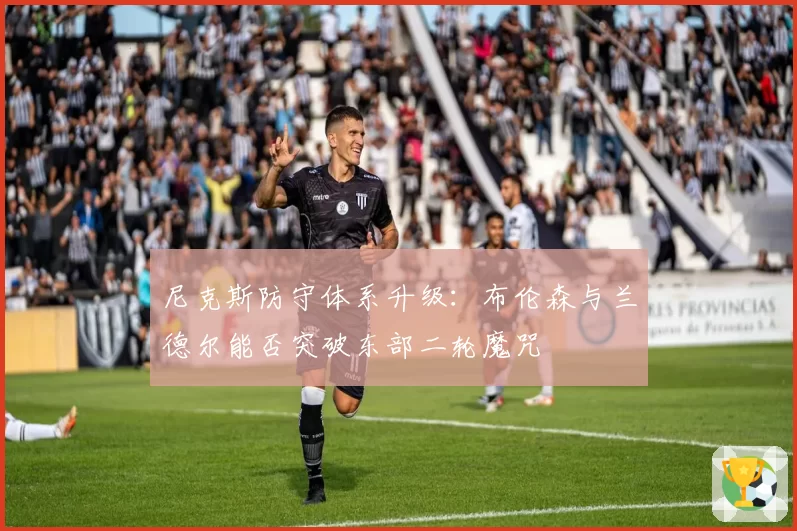 尼克斯防守体系升级:布伦森与兰德尔能否突破东部二轮魔咒